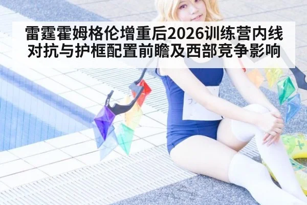 雷霆霍姆格伦增重后2026训练营内线对抗与护框配置前瞻及西部竞争影响